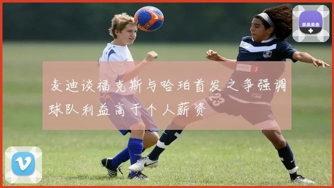 麦迪谈福克斯与哈珀首发之争强调球队利益高于个人薪资