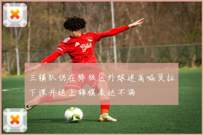 三镇队仍在降级区外球迷高喊莫拉下课并送上锦旗表达不满