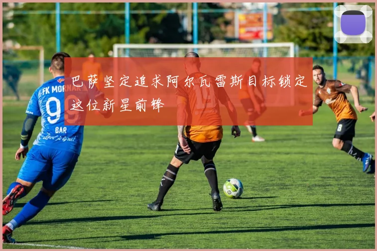 巴萨坚定追求阿尔瓦雷斯目标锁定这位新星前锋