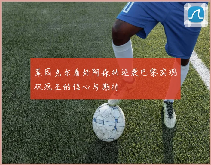 莱因克尔看好阿森纳逆袭巴黎实现双冠王的信心与期待