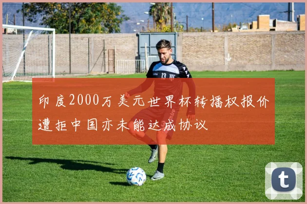 印度2000万美元世界杯转播权报价遭拒中国亦未能达成协议
