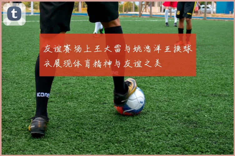 友谊赛场上王大雷与姚浩洋互换球衣展现体育精神与友谊之美