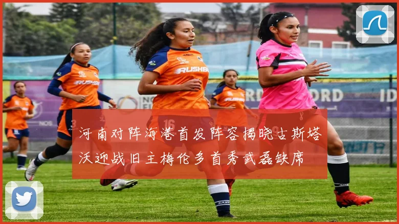 河南对阵海港首发阵容揭晓古斯塔沃迎战旧主梅伦多首秀武磊缺席