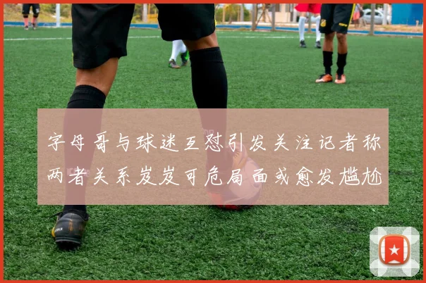 字母哥与球迷互怼引发关注记者称两者关系岌岌可危局面或愈发尴尬