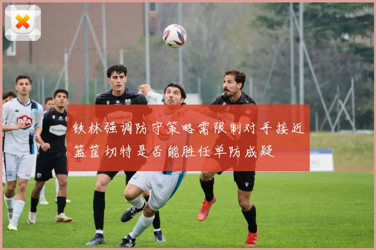 铁林强调防守策略需限制对手接近篮筐切特是否能胜任单防成疑