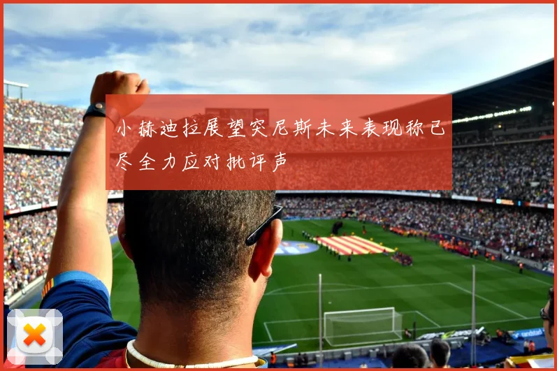 小赫迪拉展望突尼斯未来表现称已尽全力应对批评声