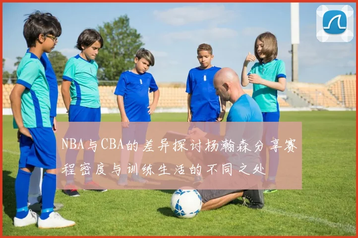 NBA与CBA的差异探讨杨瀚森分享赛程密度与训练生活的不同之处