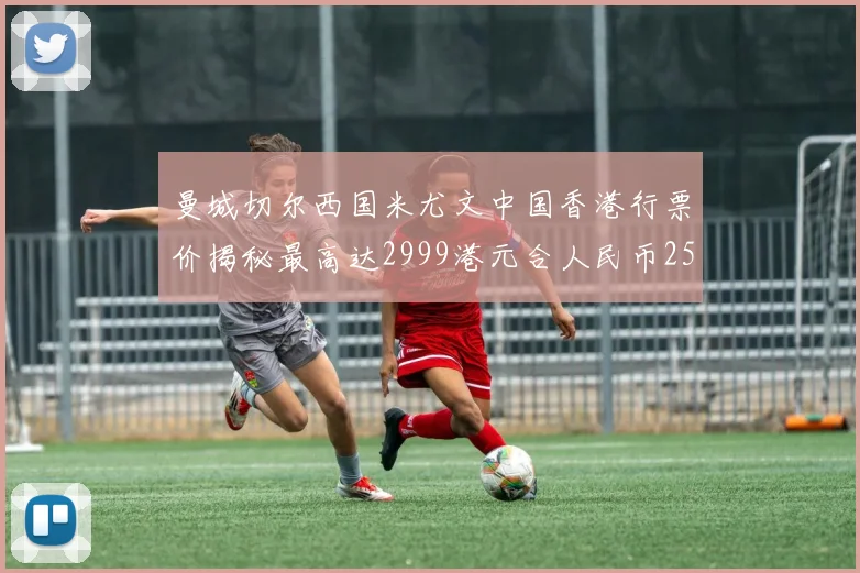曼城切尔西国米尤文中国香港行票价揭秘最高达2999港元合人民币2598元