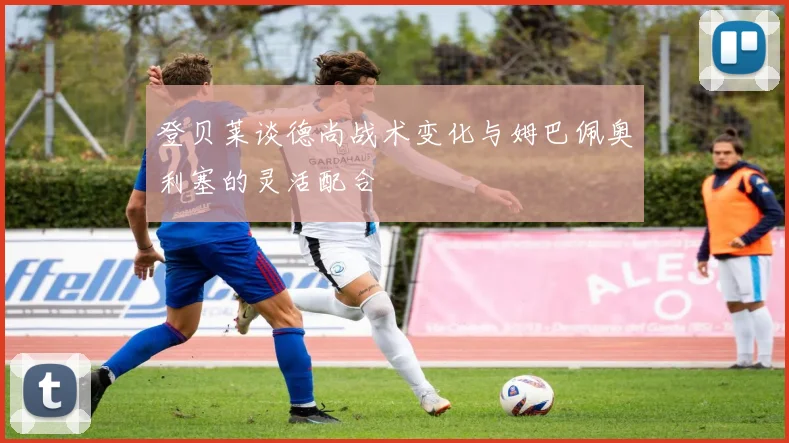 登贝莱谈德尚战术变化与姆巴佩奥利塞的灵活配合