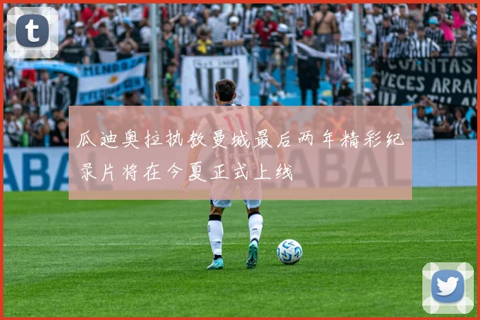 瓜迪奥拉执教曼城最后两年精彩纪录片将在今夏正式上线
