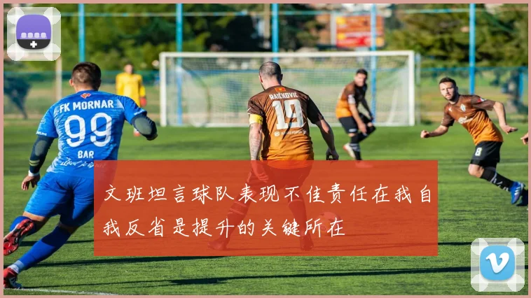 文班坦言球队表现不佳责任在我自我反省是提升的关键所在