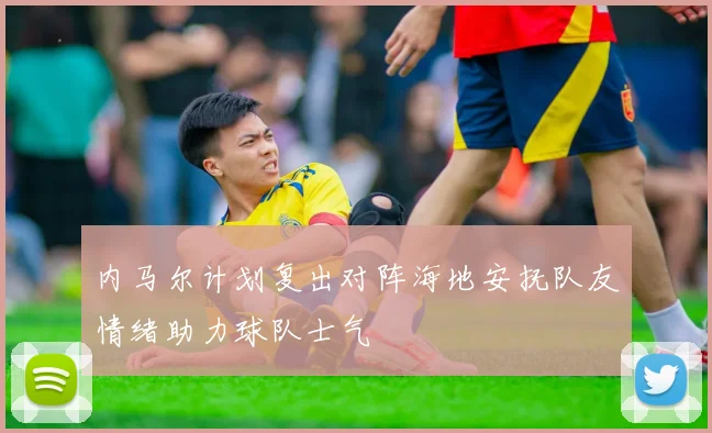 内马尔计划复出对阵海地安抚队友情绪助力球队士气