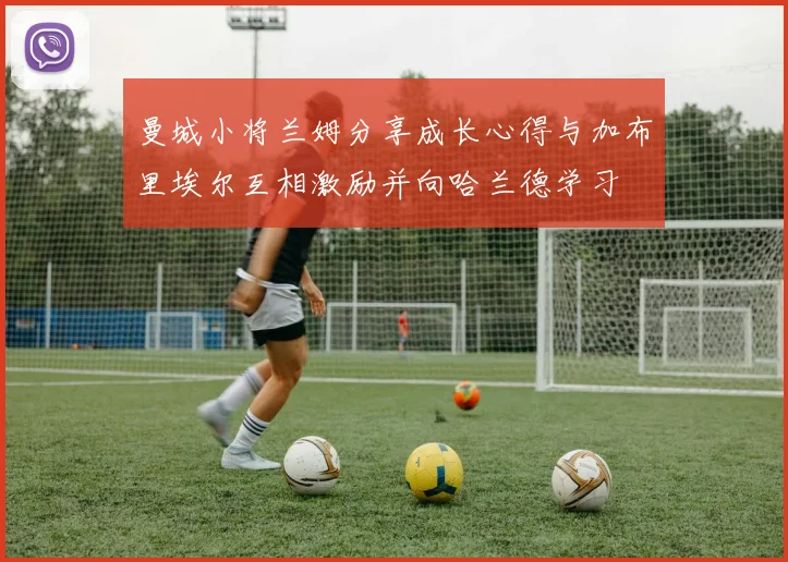 曼城小将兰姆分享成长心得与加布里埃尔互相激励并向哈兰德学习